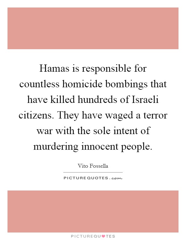 Hamas is responsible for countless homicide bombings that have killed hundreds of Israeli citizens. They have waged a terror war with the sole intent of murdering innocent people Picture Quote #1