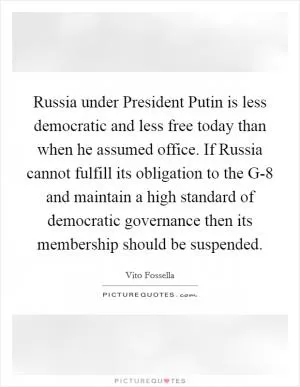 Russia under President Putin is less democratic and less free today than when he assumed office. If Russia cannot fulfill its obligation to the G-8 and maintain a high standard of democratic governance then its membership should be suspended Picture Quote #1