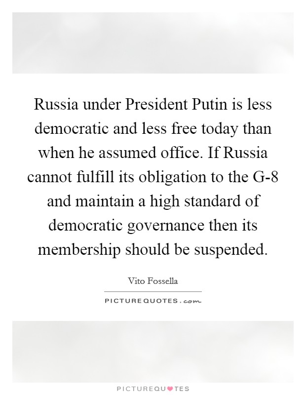 Russia under President Putin is less democratic and less free today than when he assumed office. If Russia cannot fulfill its obligation to the G-8 and maintain a high standard of democratic governance then its membership should be suspended Picture Quote #1