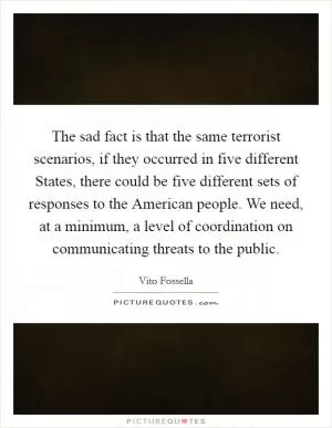 The sad fact is that the same terrorist scenarios, if they occurred in five different States, there could be five different sets of responses to the American people. We need, at a minimum, a level of coordination on communicating threats to the public Picture Quote #1