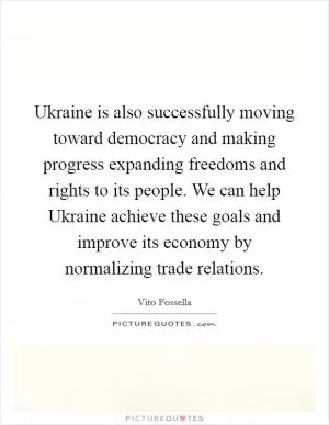 Ukraine is also successfully moving toward democracy and making progress expanding freedoms and rights to its people. We can help Ukraine achieve these goals and improve its economy by normalizing trade relations Picture Quote #1