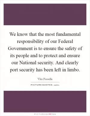 We know that the most fundamental responsibility of our Federal Government is to ensure the safety of its people and to protect and ensure our National security. And clearly port security has been left in limbo Picture Quote #1