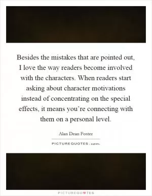 Besides the mistakes that are pointed out, I love the way readers become involved with the characters. When readers start asking about character motivations instead of concentrating on the special effects, it means you’re connecting with them on a personal level Picture Quote #1