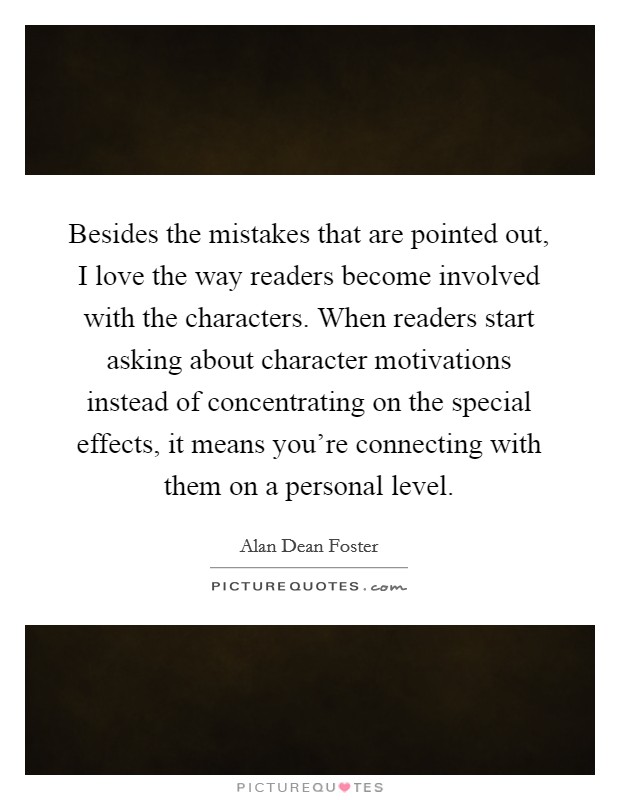 Besides the mistakes that are pointed out, I love the way readers become involved with the characters. When readers start asking about character motivations instead of concentrating on the special effects, it means you're connecting with them on a personal level Picture Quote #1