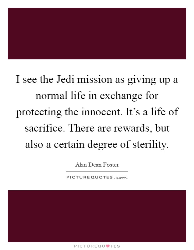 I see the Jedi mission as giving up a normal life in exchange for protecting the innocent. It's a life of sacrifice. There are rewards, but also a certain degree of sterility Picture Quote #1
