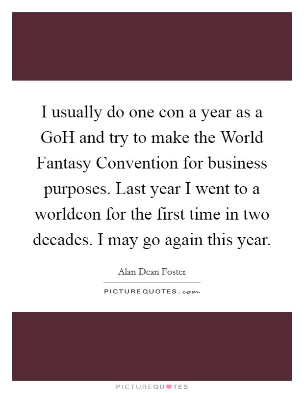 I usually do one con a year as a GoH and try to make the World Fantasy Convention for business purposes. Last year I went to a worldcon for the first time in two decades. I may go again this year Picture Quote #1