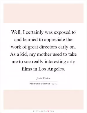 Well, I certainly was exposed to and learned to appreciate the work of great directors early on. As a kid, my mother used to take me to see really interesting arty films in Los Angeles Picture Quote #1