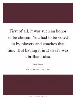 First of all, it was such an honor to be chosen. You had to be voted in by players and coaches that time. But having it in Hawai’i was a brilliant idea Picture Quote #1