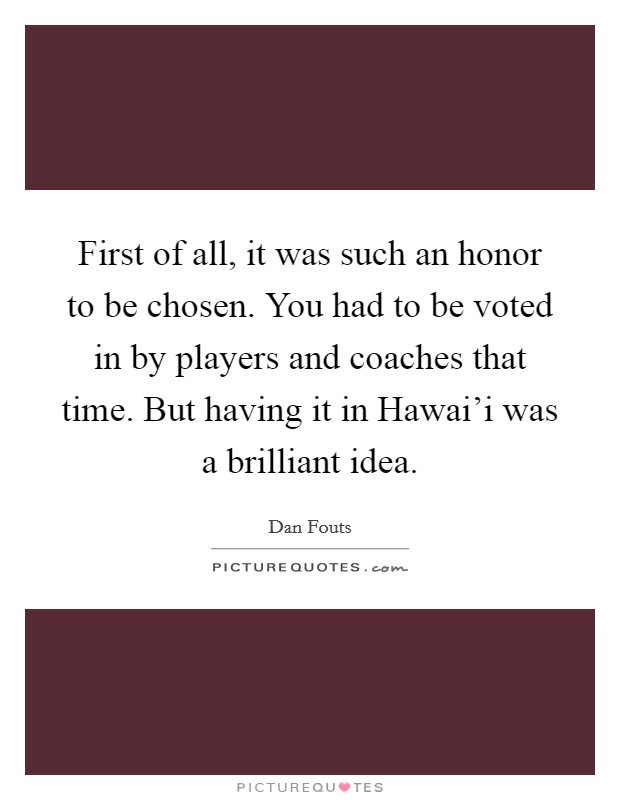 First of all, it was such an honor to be chosen. You had to be voted in by players and coaches that time. But having it in Hawai'i was a brilliant idea Picture Quote #1
