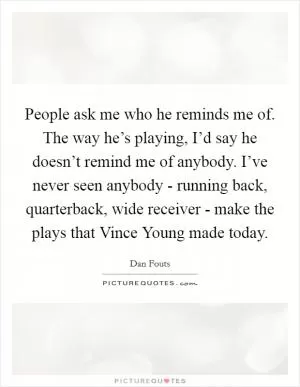 People ask me who he reminds me of. The way he’s playing, I’d say he doesn’t remind me of anybody. I’ve never seen anybody - running back, quarterback, wide receiver - make the plays that Vince Young made today Picture Quote #1