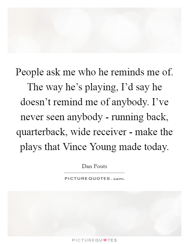 People ask me who he reminds me of. The way he's playing, I'd say he doesn't remind me of anybody. I've never seen anybody - running back, quarterback, wide receiver - make the plays that Vince Young made today Picture Quote #1