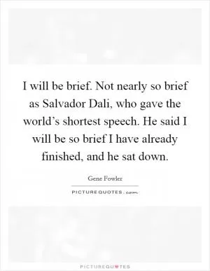 I will be brief. Not nearly so brief as Salvador Dali, who gave the world’s shortest speech. He said I will be so brief I have already finished, and he sat down Picture Quote #1