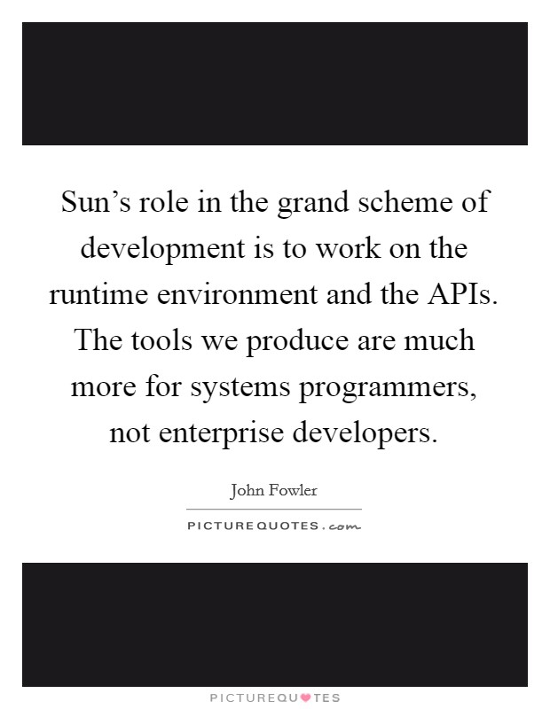 Sun's role in the grand scheme of development is to work on the runtime environment and the APIs. The tools we produce are much more for systems programmers, not enterprise developers Picture Quote #1
