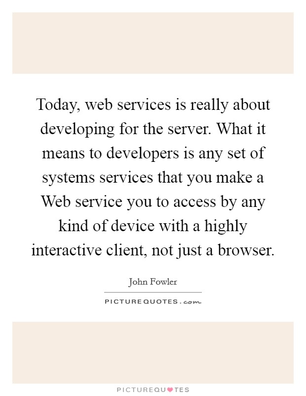 Today, web services is really about developing for the server. What it means to developers is any set of systems services that you make a Web service you to access by any kind of device with a highly interactive client, not just a browser Picture Quote #1