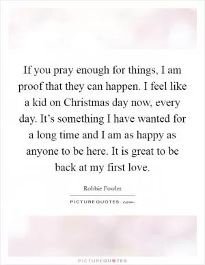 If you pray enough for things, I am proof that they can happen. I feel like a kid on Christmas day now, every day. It’s something I have wanted for a long time and I am as happy as anyone to be here. It is great to be back at my first love Picture Quote #1