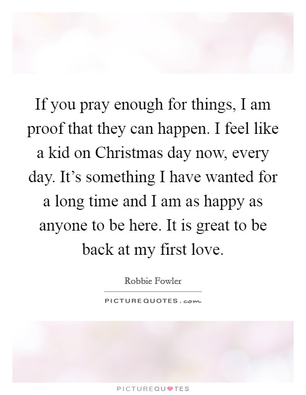 If you pray enough for things, I am proof that they can happen. I feel like a kid on Christmas day now, every day. It's something I have wanted for a long time and I am as happy as anyone to be here. It is great to be back at my first love Picture Quote #1