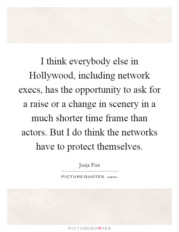 I think everybody else in Hollywood, including network execs, has the opportunity to ask for a raise or a change in scenery in a much shorter time frame than actors. But I do think the networks have to protect themselves Picture Quote #1