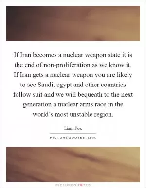 If Iran becomes a nuclear weapon state it is the end of non-proliferation as we know it. If Iran gets a nuclear weapon you are likely to see Saudi, egypt and other countries follow suit and we will bequeath to the next generation a nuclear arms race in the world’s most unstable region Picture Quote #1