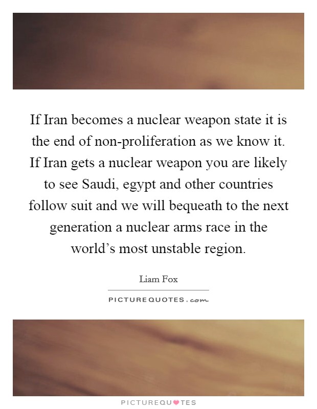 If Iran becomes a nuclear weapon state it is the end of non-proliferation as we know it. If Iran gets a nuclear weapon you are likely to see Saudi, egypt and other countries follow suit and we will bequeath to the next generation a nuclear arms race in the world's most unstable region Picture Quote #1