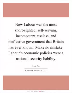 New Labour was the most short-sighted, self-serving, incompetent, useless, and ineffective government that Britain has ever known. Make no mistake, Labour’s economic policies were a national security liability Picture Quote #1