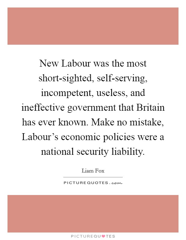 New Labour was the most short-sighted, self-serving, incompetent, useless, and ineffective government that Britain has ever known. Make no mistake, Labour’s economic policies were a national security liability Picture Quote #1