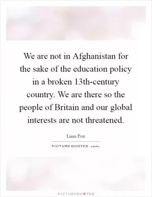 We are not in Afghanistan for the sake of the education policy in a broken 13th-century country. We are there so the people of Britain and our global interests are not threatened Picture Quote #1