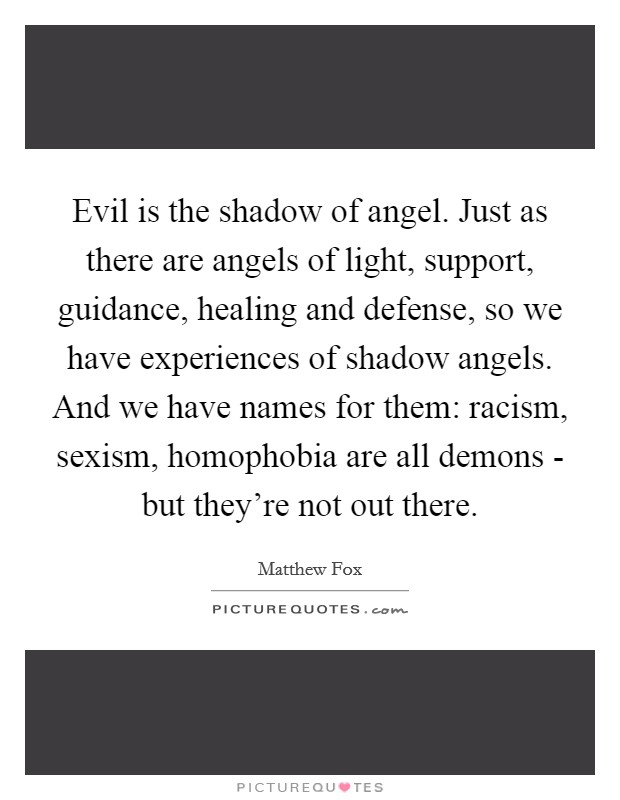 Evil is the shadow of angel. Just as there are angels of light, support, guidance, healing and defense, so we have experiences of shadow angels. And we have names for them: racism, sexism, homophobia are all demons - but they're not out there Picture Quote #1