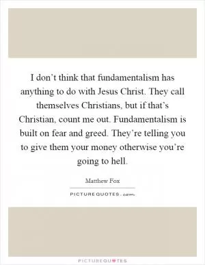 I don’t think that fundamentalism has anything to do with Jesus Christ. They call themselves Christians, but if that’s Christian, count me out. Fundamentalism is built on fear and greed. They’re telling you to give them your money otherwise you’re going to hell Picture Quote #1