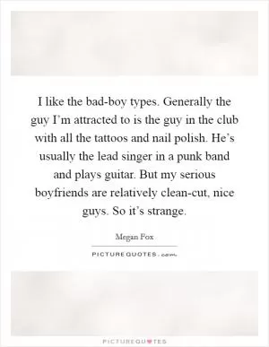I like the bad-boy types. Generally the guy I’m attracted to is the guy in the club with all the tattoos and nail polish. He’s usually the lead singer in a punk band and plays guitar. But my serious boyfriends are relatively clean-cut, nice guys. So it’s strange Picture Quote #1