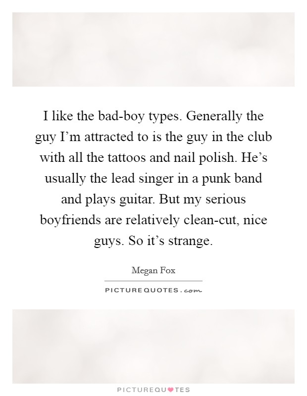 I like the bad-boy types. Generally the guy I'm attracted to is the guy in the club with all the tattoos and nail polish. He's usually the lead singer in a punk band and plays guitar. But my serious boyfriends are relatively clean-cut, nice guys. So it's strange Picture Quote #1