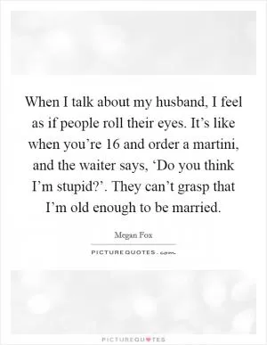 When I talk about my husband, I feel as if people roll their eyes. It’s like when you’re 16 and order a martini, and the waiter says, ‘Do you think I’m stupid?’. They can’t grasp that I’m old enough to be married Picture Quote #1