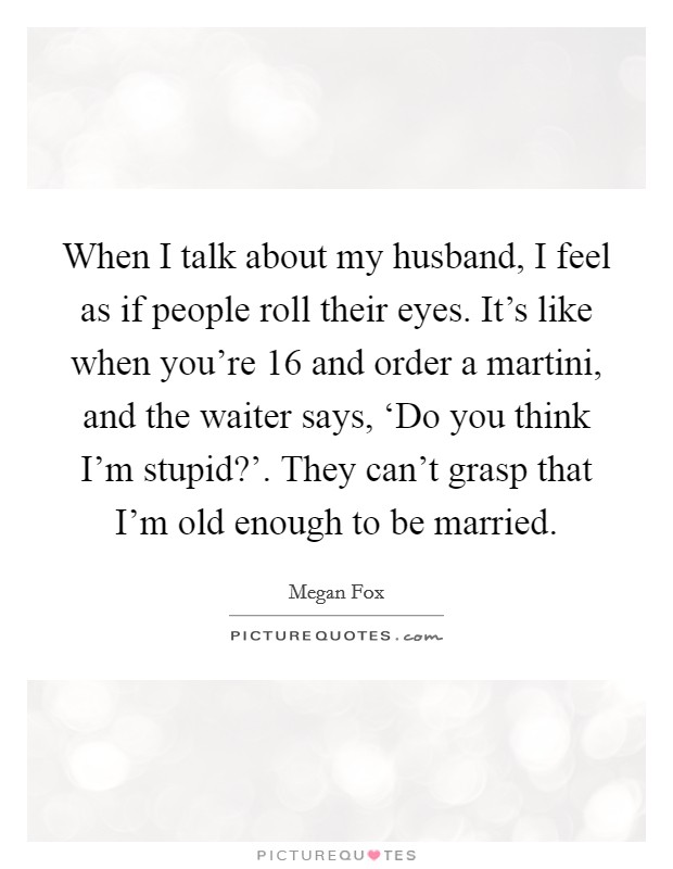 When I talk about my husband, I feel as if people roll their eyes. It's like when you're 16 and order a martini, and the waiter says, ‘Do you think I'm stupid?'. They can't grasp that I'm old enough to be married Picture Quote #1