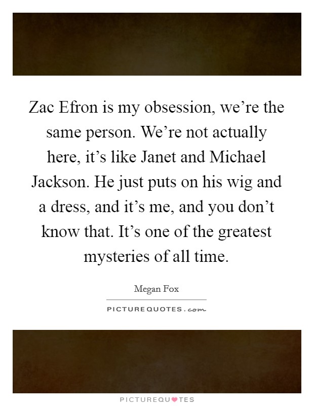 Zac Efron is my obsession, we're the same person. We're not actually here, it's like Janet and Michael Jackson. He just puts on his wig and a dress, and it's me, and you don't know that. It's one of the greatest mysteries of all time Picture Quote #1