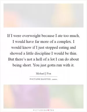 If I were overweight because I ate too much, I would have far more of a complex. I would know if I just stopped eating and showed a little discipline I would be thin. But there’s not a hell of a lot I can do about being short. You just gotta run with it Picture Quote #1