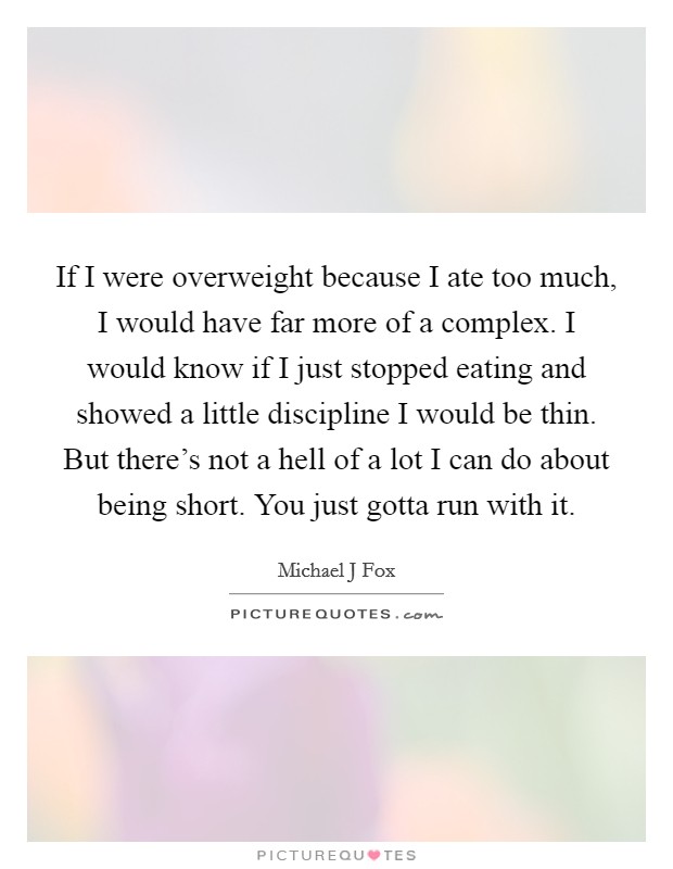 If I were overweight because I ate too much, I would have far more of a complex. I would know if I just stopped eating and showed a little discipline I would be thin. But there's not a hell of a lot I can do about being short. You just gotta run with it Picture Quote #1
