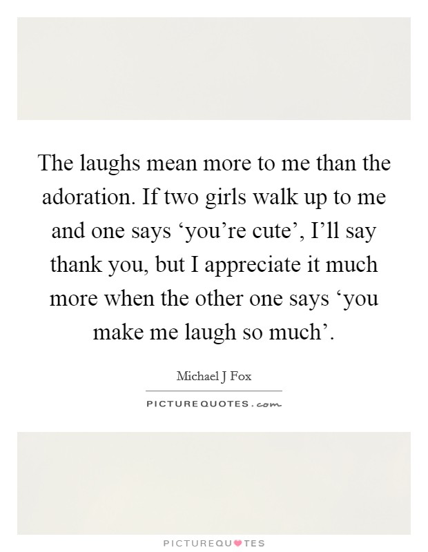 The laughs mean more to me than the adoration. If two girls walk up to me and one says ‘you're cute', I'll say thank you, but I appreciate it much more when the other one says ‘you make me laugh so much' Picture Quote #1