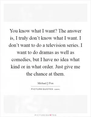 You know what I want? The answer is, I truly don’t know what I want. I don’t want to do a television series. I want to do dramas as well as comedies, but I have no idea what kind or in what order. Just give me the chance at them Picture Quote #1