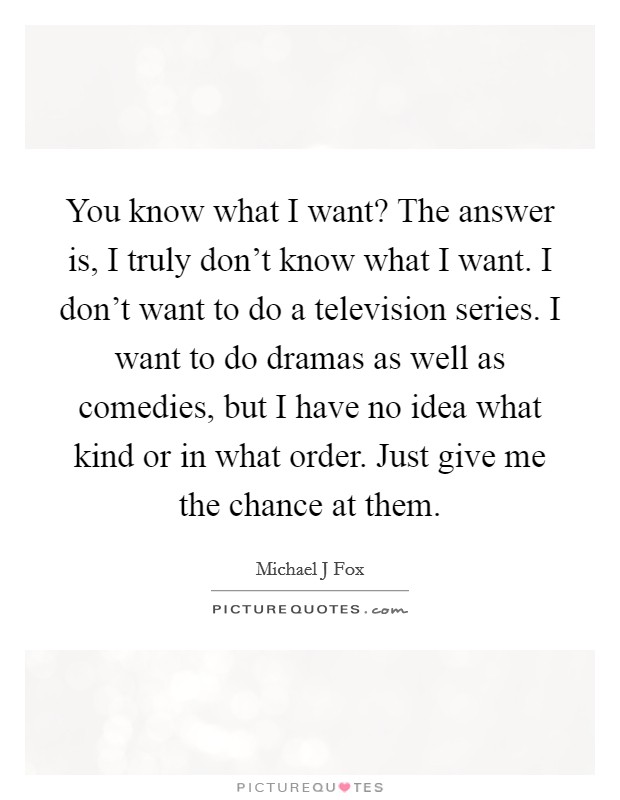 You know what I want? The answer is, I truly don't know what I want. I don't want to do a television series. I want to do dramas as well as comedies, but I have no idea what kind or in what order. Just give me the chance at them Picture Quote #1