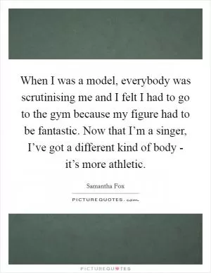 When I was a model, everybody was scrutinising me and I felt I had to go to the gym because my figure had to be fantastic. Now that I’m a singer, I’ve got a different kind of body - it’s more athletic Picture Quote #1