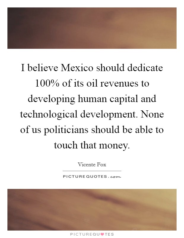 I believe Mexico should dedicate 100% of its oil revenues to developing human capital and technological development. None of us politicians should be able to touch that money Picture Quote #1