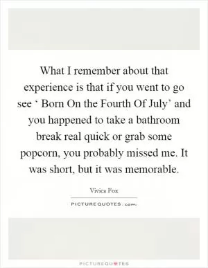What I remember about that experience is that if you went to go see ‘ Born On the Fourth Of July’ and you happened to take a bathroom break real quick or grab some popcorn, you probably missed me. It was short, but it was memorable Picture Quote #1