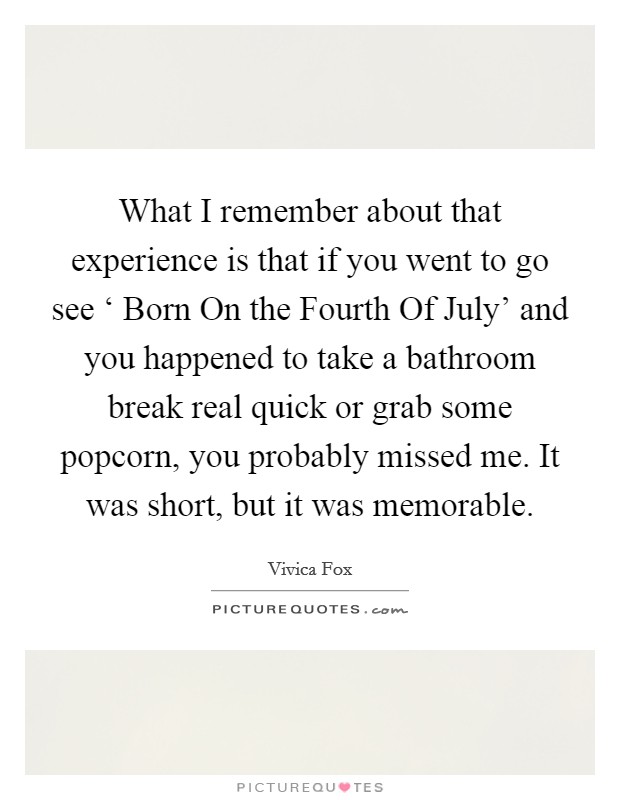 What I remember about that experience is that if you went to go see ‘ Born On the Fourth Of July' and you happened to take a bathroom break real quick or grab some popcorn, you probably missed me. It was short, but it was memorable Picture Quote #1