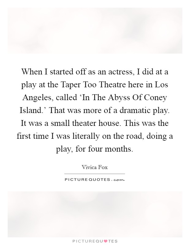 When I started off as an actress, I did at a play at the Taper Too Theatre here in Los Angeles, called ‘In The Abyss Of Coney Island.' That was more of a dramatic play. It was a small theater house. This was the first time I was literally on the road, doing a play, for four months Picture Quote #1
