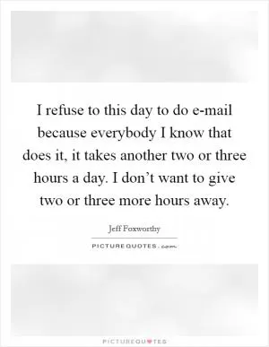 I refuse to this day to do e-mail because everybody I know that does it, it takes another two or three hours a day. I don’t want to give two or three more hours away Picture Quote #1