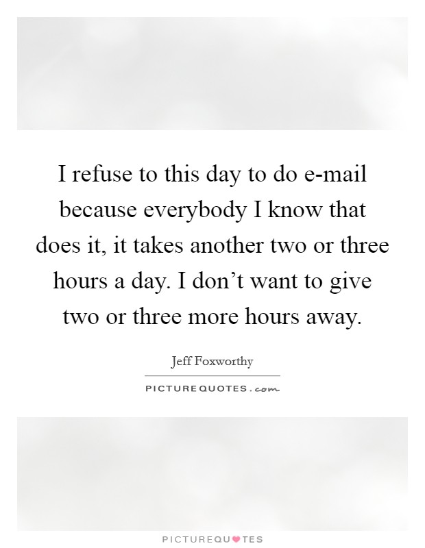I refuse to this day to do e-mail because everybody I know that does it, it takes another two or three hours a day. I don't want to give two or three more hours away Picture Quote #1