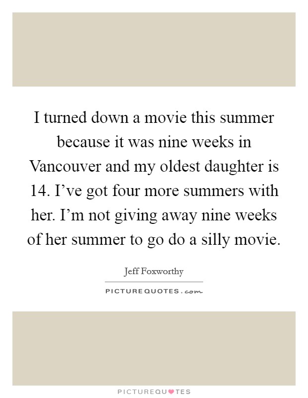 I turned down a movie this summer because it was nine weeks in Vancouver and my oldest daughter is 14. I've got four more summers with her. I'm not giving away nine weeks of her summer to go do a silly movie Picture Quote #1