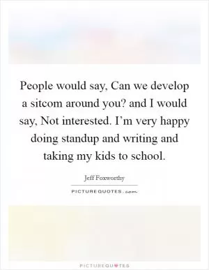 People would say, Can we develop a sitcom around you? and I would say, Not interested. I’m very happy doing standup and writing and taking my kids to school Picture Quote #1