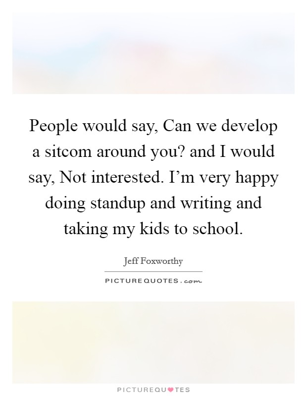 People would say, Can we develop a sitcom around you? and I would say, Not interested. I'm very happy doing standup and writing and taking my kids to school Picture Quote #1