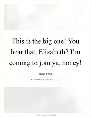 This is the big one! You hear that, Elizabeth? I’m coming to join ya, honey! Picture Quote #1