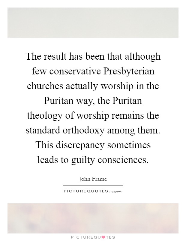 The result has been that although few conservative Presbyterian churches actually worship in the Puritan way, the Puritan theology of worship remains the standard orthodoxy among them. This discrepancy sometimes leads to guilty consciences Picture Quote #1